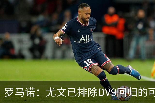 罗马诺：尤文已排除DV9回归的可能 没在谈坎比亚索和弗拉泰西互换