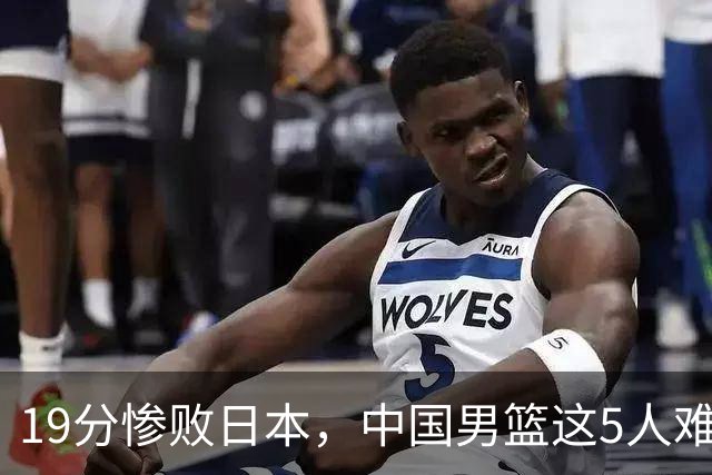 19分惨败日本，中国男篮这5人难辞其咎，输球绝非是一个人的责任